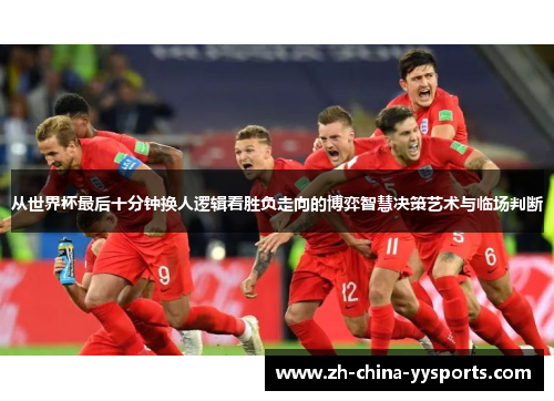 从世界杯最后十分钟换人逻辑看胜负走向的博弈智慧决策艺术与临场判断 从世界杯最后十分钟换人逻辑看胜负走向的博弈智慧决策艺术与临场判断
