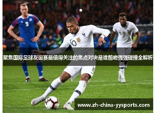 聚焦国际足球友谊赛最值得关注的焦点对决是谁前瞻强强碰撞全解析