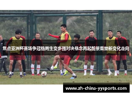 焦点亚洲杯赛场争冠格局生变多强对决悬念再起前景重塑新变化走向